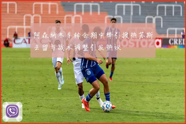 阿森纳冬季转会期中锋引援热苏斯去留与战术调整引发热议