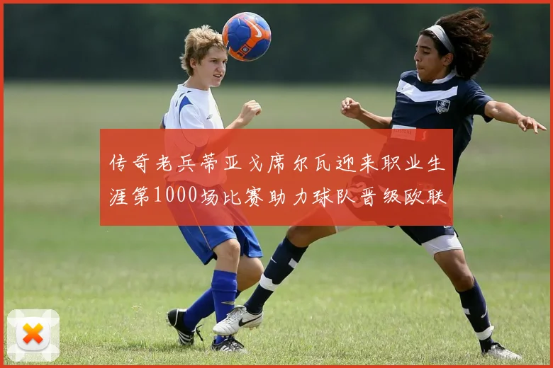 传奇老兵蒂亚戈席尔瓦迎来职业生涯第1000场比赛助力球队晋级欧联八强