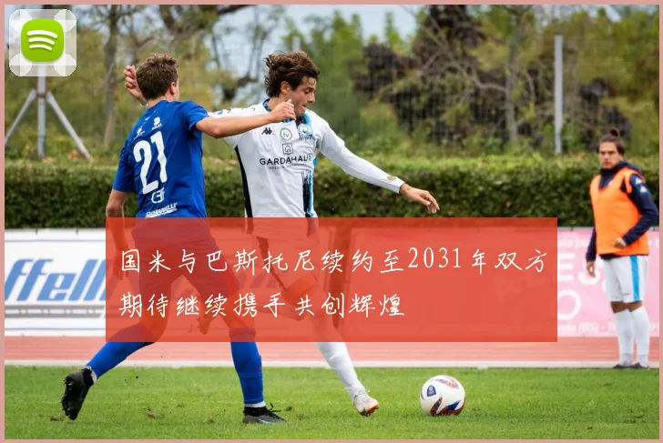 国米与巴斯托尼续约至2031年双方期待继续携手共创辉煌