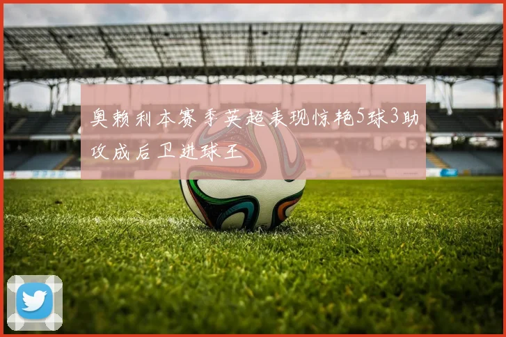 奥赖利本赛季英超表现惊艳5球3助攻成后卫进球王
