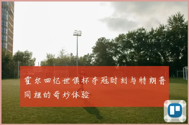 霍尔回忆世俱杯夺冠时刻与特朗普同框的奇妙体验