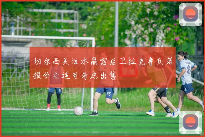 切尔西关注水晶宫后卫拉克鲁瓦若报价合适可考虑出售