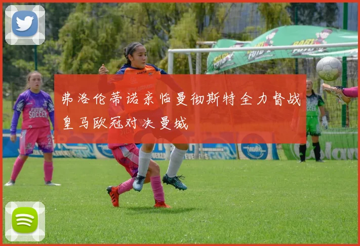 弗洛伦蒂诺亲临曼彻斯特全力督战皇马欧冠对决曼城