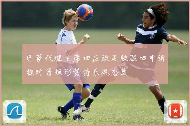 巴萨代理主席回应欧足联驳回申诉称对晋级形势持乐观态度