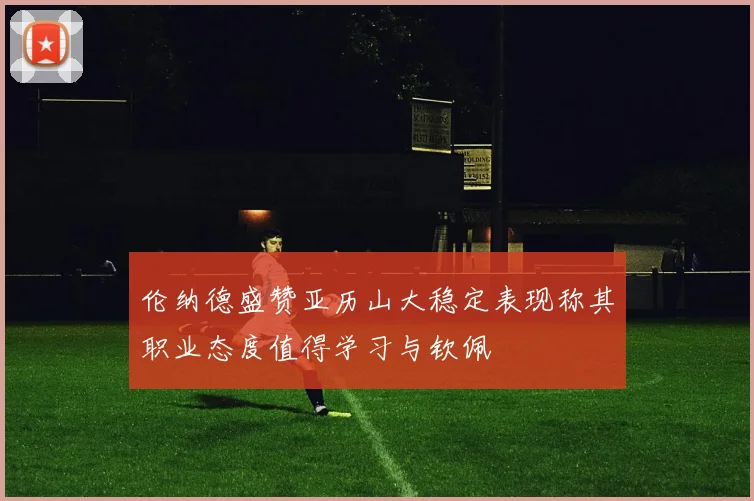 伦纳德盛赞亚历山大稳定表现称其职业态度值得学习与钦佩