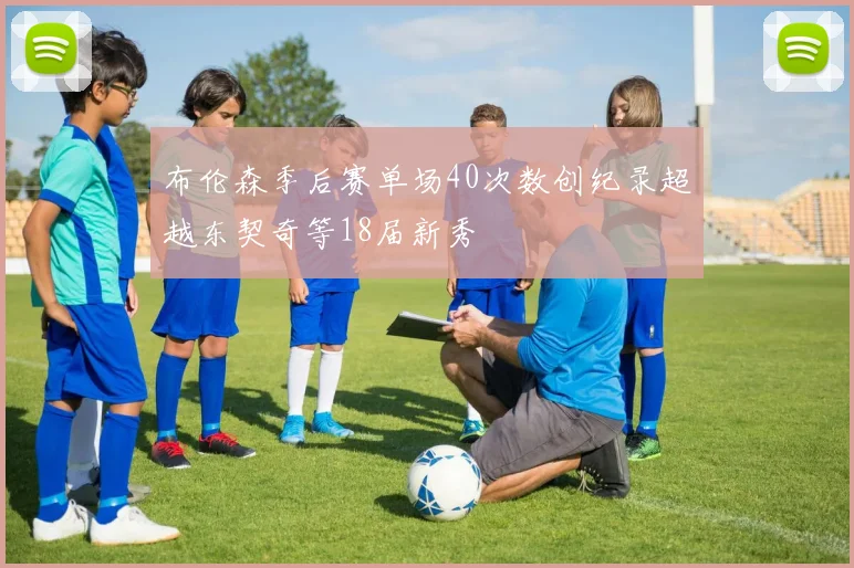 布伦森季后赛单场40次数创纪录超越东契奇等18届新秀