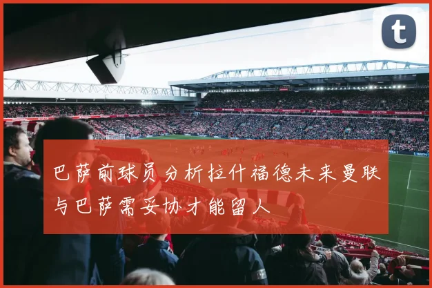 巴萨前球员分析拉什福德未来曼联与巴萨需妥协才能留人