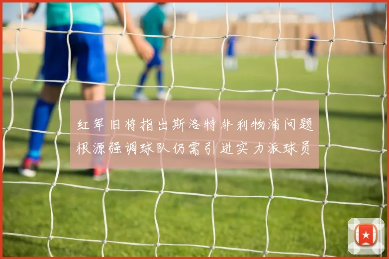 红军旧将指出斯洛特非利物浦问题根源强调球队仍需引进实力派球员