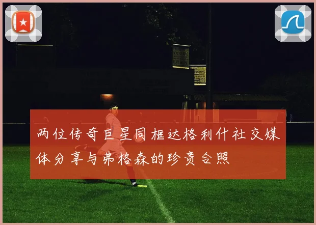 两位传奇巨星同框达格利什社交媒体分享与弗格森的珍贵合照