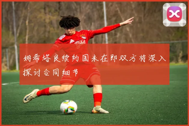 姆希塔良续约国米在即双方将深入探讨合同细节