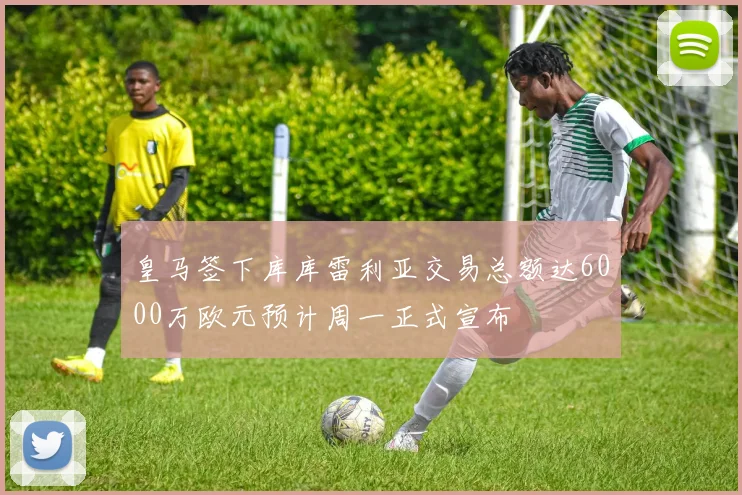 皇马签下库库雷利亚交易总额达6000万欧元预计周一正式宣布